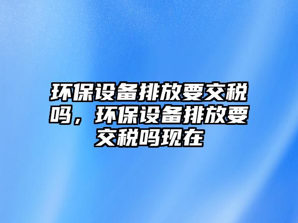 環(huán)保設(shè)備排放要交稅嗎，環(huán)保設(shè)備排放要交稅嗎現(xiàn)在