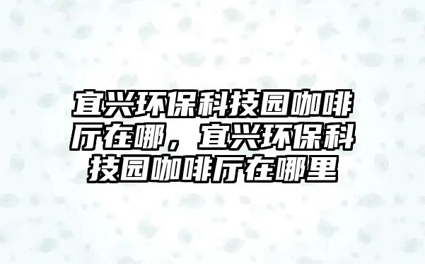宜興環(huán)保科技園咖啡廳在哪，宜興環(huán)?？萍紙@咖啡廳在哪里