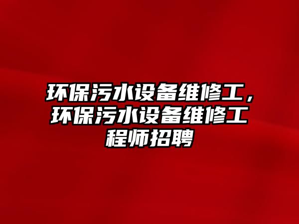 環(huán)保污水設(shè)備維修工，環(huán)保污水設(shè)備維修工程師招聘