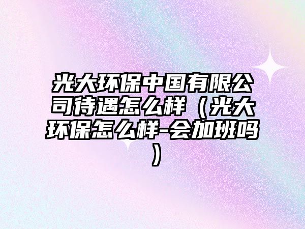 光大環(huán)保中國(guó)有限公司待遇怎么樣（光大環(huán)保怎么樣-會(huì)加班嗎）