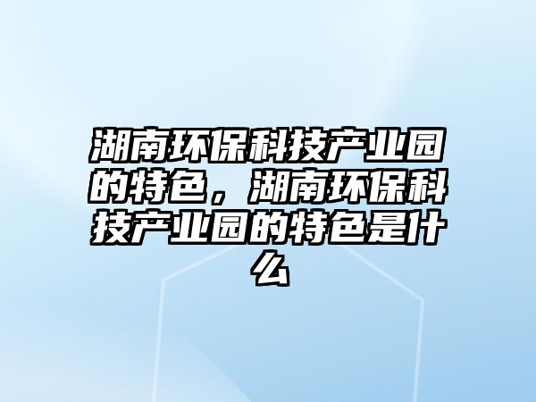 湖南環(huán)保科技產(chǎn)業(yè)園的特色，湖南環(huán)?？萍籍a(chǎn)業(yè)園的特色是什么
