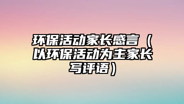 環(huán)保活動(dòng)家長(zhǎng)感言（以環(huán)?；顒?dòng)為主家長(zhǎng)寫評(píng)語）