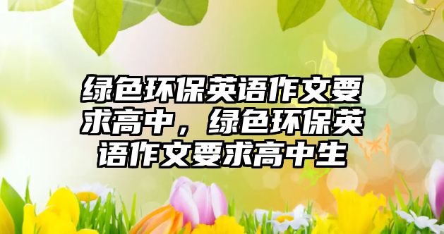 綠色環(huán)保英語(yǔ)作文要求高中，綠色環(huán)保英語(yǔ)作文要求高中生