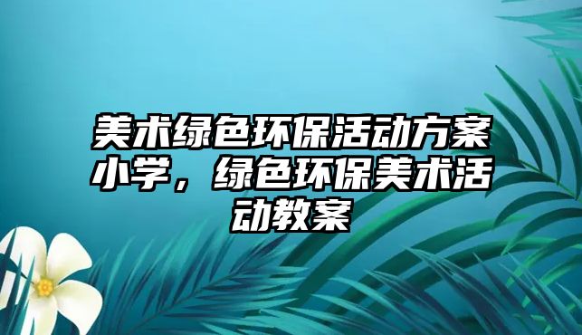 美術(shù)綠色環(huán)保活動(dòng)方案小學(xué)，綠色環(huán)保美術(shù)活動(dòng)教案