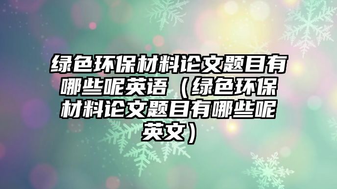 綠色環(huán)保材料論文題目有哪些呢英語(yǔ)（綠色環(huán)保材料論文題目有哪些呢英文）