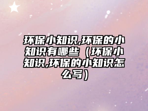 環(huán)保小知識,環(huán)保的小知識有哪些（環(huán)保小知識,環(huán)保的小知識怎么寫）