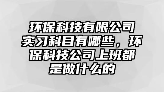 環(huán)?？萍加邢薰緦嵙?xí)科目有哪些，環(huán)?？萍脊旧习喽际亲鍪裁吹?/> 
									</a>
									<h4 class=