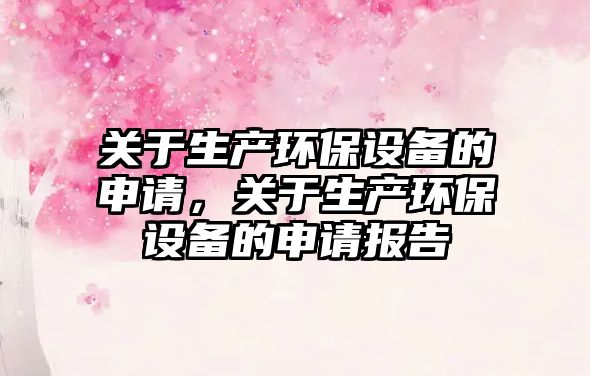 關(guān)于生產(chǎn)環(huán)保設(shè)備的申請(qǐng)，關(guān)于生產(chǎn)環(huán)保設(shè)備的申請(qǐng)報(bào)告