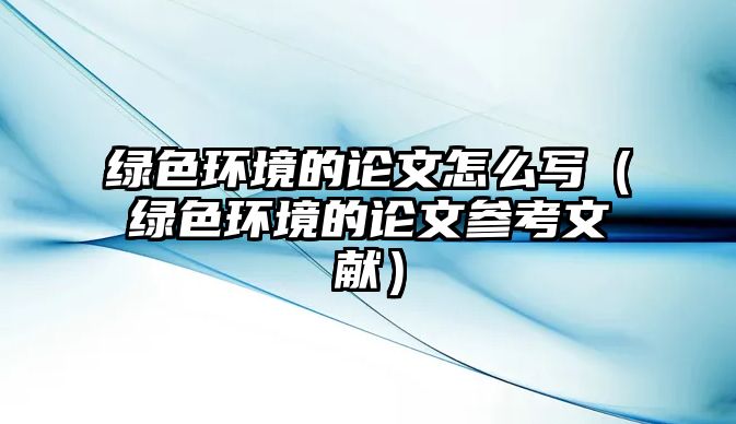 綠色環(huán)境的論文怎么寫(xiě)（綠色環(huán)境的論文參考文獻(xiàn)）