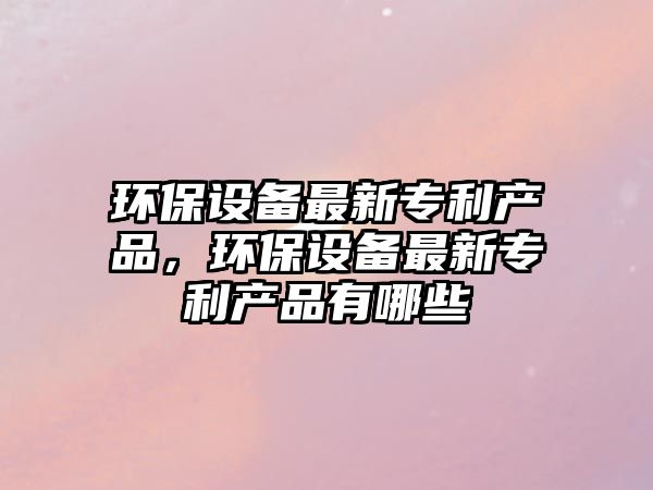 環(huán)保設備最新專利產(chǎn)品，環(huán)保設備最新專利產(chǎn)品有哪些
