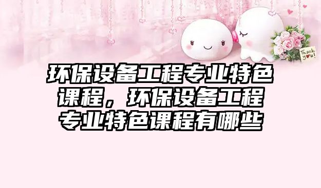 環(huán)保設備工程專業(yè)特色課程，環(huán)保設備工程專業(yè)特色課程有哪些