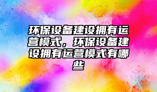 環(huán)保設備建設擁有運營模式，環(huán)保設備建設擁有運營模式有哪些