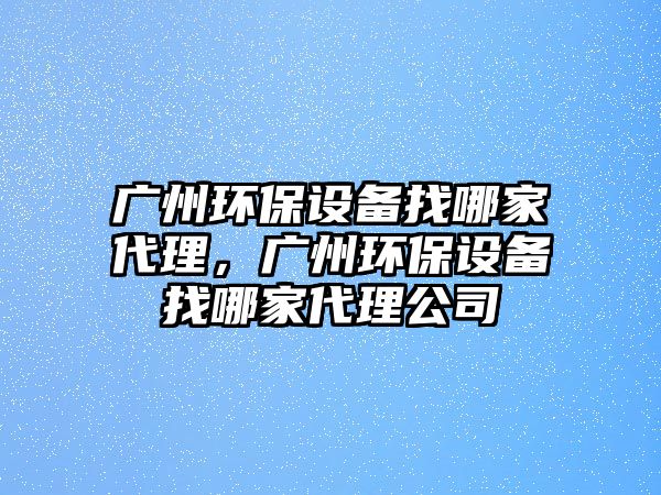 廣州環(huán)保設備找哪家代理，廣州環(huán)保設備找哪家代理公司