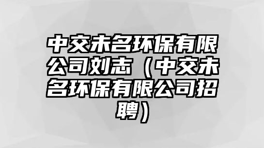 中交未名環(huán)保有限公司劉志（中交未名環(huán)保有限公司招聘）
