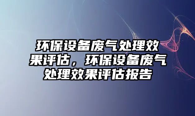 環(huán)保設(shè)備廢氣處理效果評估，環(huán)保設(shè)備廢氣處理效果評估報告