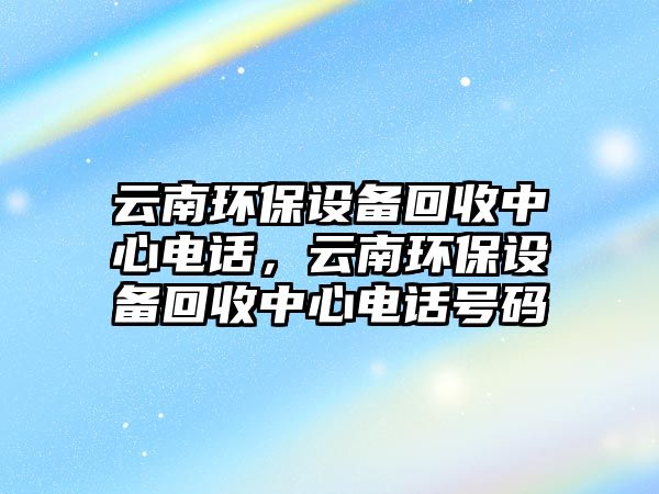 云南環(huán)保設(shè)備回收中心電話，云南環(huán)保設(shè)備回收中心電話號碼