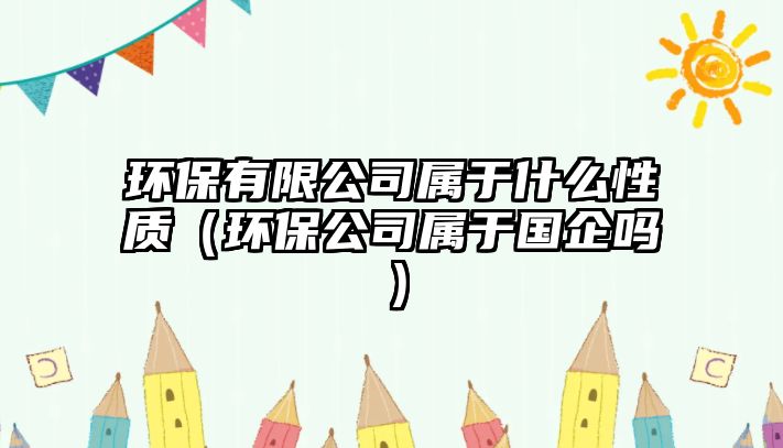 環(huán)保有限公司屬于什么性質(zhì)（環(huán)保公司屬于國企嗎）