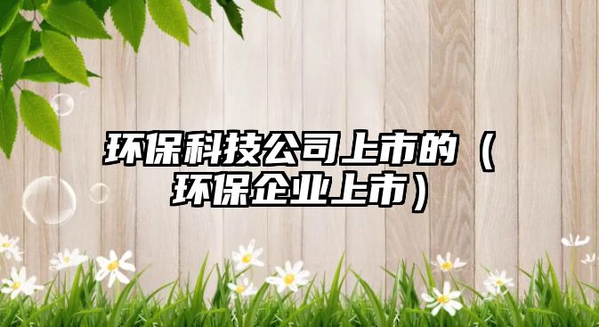 環(huán)?？萍脊旧鲜械模ōh(huán)保企業(yè)上市）
