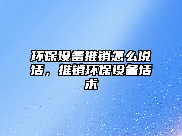 環(huán)保設(shè)備推銷怎么說話，推銷環(huán)保設(shè)備話術(shù)