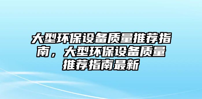 大型環(huán)保設(shè)備質(zhì)量推薦指南，大型環(huán)保設(shè)備質(zhì)量推薦指南最新