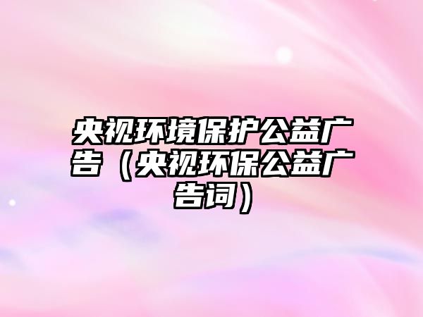 央視環(huán)境保護(hù)公益廣告（央視環(huán)保公益廣告詞）