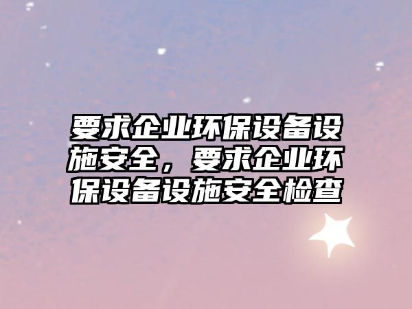 要求企業(yè)環(huán)保設(shè)備設(shè)施安全，要求企業(yè)環(huán)保設(shè)備設(shè)施安全檢查