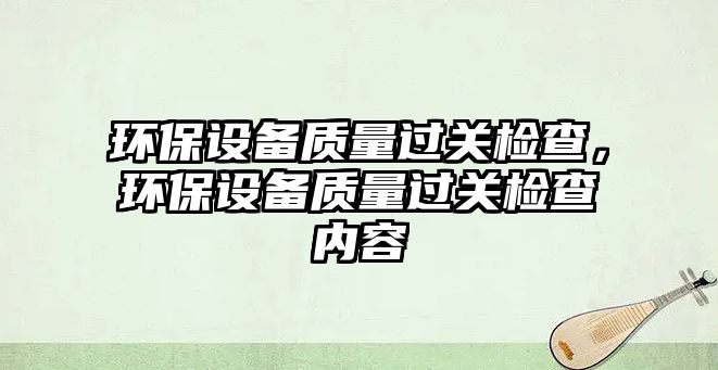 環(huán)保設(shè)備質(zhì)量過(guò)關(guān)檢查，環(huán)保設(shè)備質(zhì)量過(guò)關(guān)檢查內(nèi)容