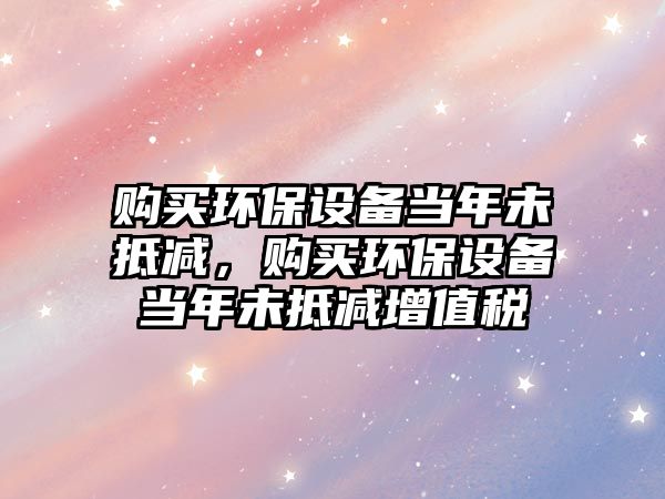 購買環(huán)保設(shè)備當(dāng)年未抵減，購買環(huán)保設(shè)備當(dāng)年未抵減增值稅