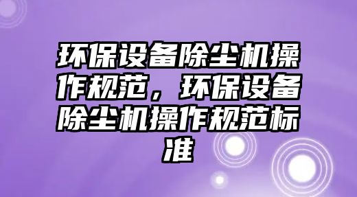 環(huán)保設備除塵機操作規(guī)范，環(huán)保設備除塵機操作規(guī)范標準