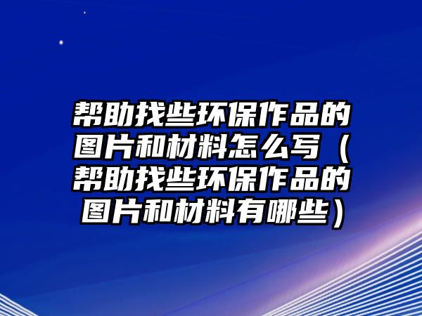 幫助找些環(huán)保作品的圖片和材料怎么寫（幫助找些環(huán)保作品的圖片和材料有哪些）