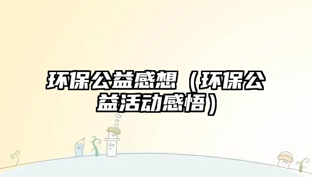 環(huán)保公益感想（環(huán)保公益活動感悟）