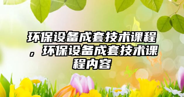 環(huán)保設(shè)備成套技術(shù)課程，環(huán)保設(shè)備成套技術(shù)課程內(nèi)容