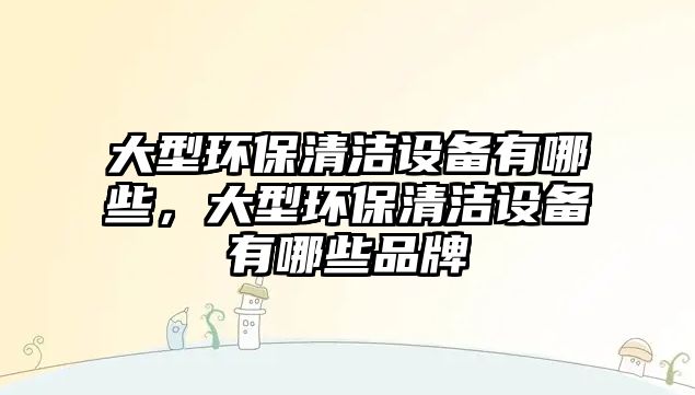 大型環(huán)保清潔設(shè)備有哪些，大型環(huán)保清潔設(shè)備有哪些品牌