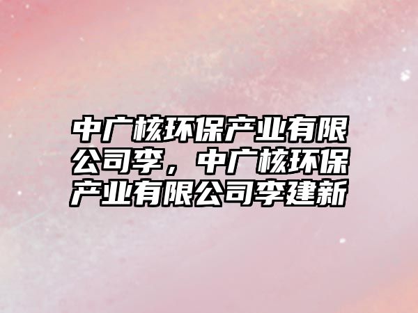 中廣核環(huán)保產(chǎn)業(yè)有限公司李，中廣核環(huán)保產(chǎn)業(yè)有限公司李建新