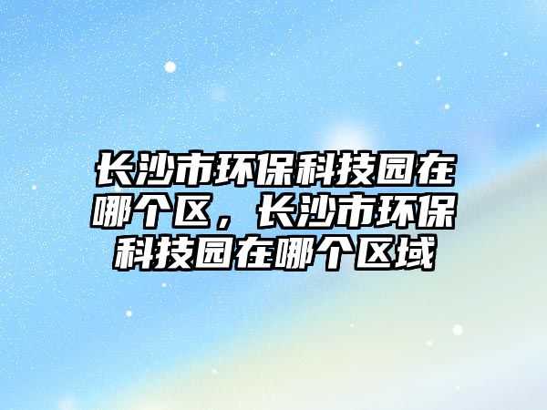 長(zhǎng)沙市環(huán)保科技園在哪個(gè)區(qū)，長(zhǎng)沙市環(huán)保科技園在哪個(gè)區(qū)域