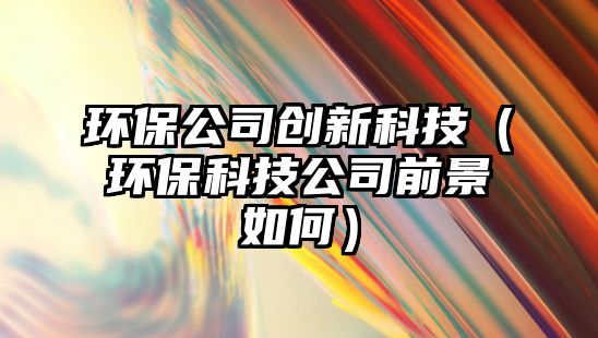 環(huán)保公司創(chuàng)新科技（環(huán)保科技公司前景如何）