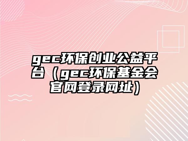 gec環(huán)保創(chuàng)業(yè)公益平臺（gec環(huán)保基金會官網(wǎng)登錄網(wǎng)址）
