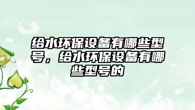 給水環(huán)保設(shè)備有哪些型號(hào)，給水環(huán)保設(shè)備有哪些型號(hào)的