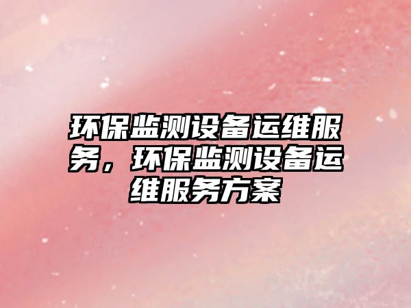 環(huán)保監(jiān)測設備運維服務，環(huán)保監(jiān)測設備運維服務方案