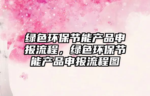 綠色環(huán)保節(jié)能產(chǎn)品申報(bào)流程，綠色環(huán)保節(jié)能產(chǎn)品申報(bào)流程圖
