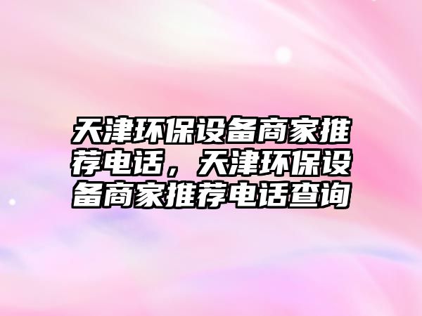 天津環(huán)保設(shè)備商家推薦電話，天津環(huán)保設(shè)備商家推薦電話查詢