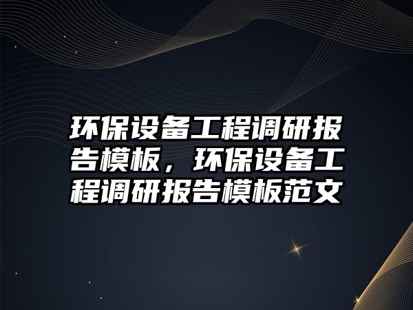 環(huán)保設(shè)備工程調(diào)研報告模板，環(huán)保設(shè)備工程調(diào)研報告模板范文