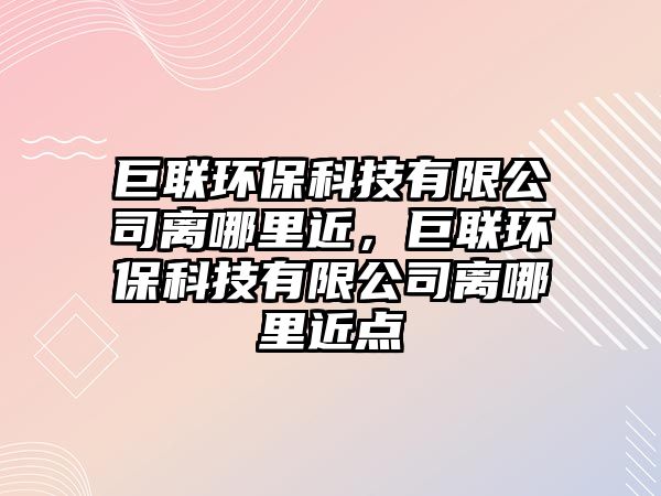 巨聯(lián)環(huán)保科技有限公司離哪里近，巨聯(lián)環(huán)?？萍加邢薰倦x哪里近點(diǎn)