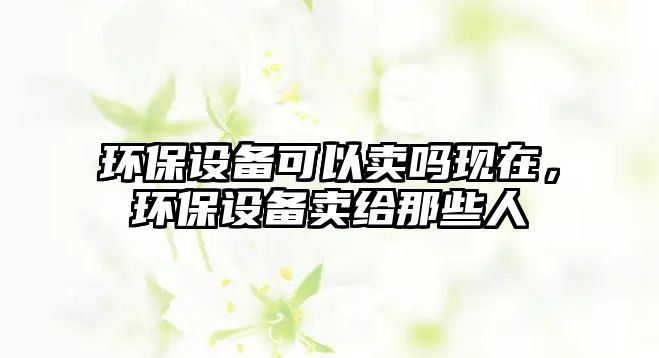 環(huán)保設(shè)備可以賣嗎現(xiàn)在，環(huán)保設(shè)備賣給那些人