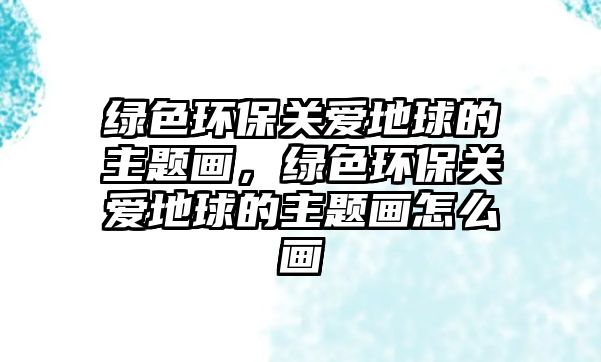 綠色環(huán)保關(guān)愛地球的主題畫，綠色環(huán)保關(guān)愛地球的主題畫怎么畫
