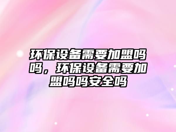 環(huán)保設(shè)備需要加盟嗎嗎，環(huán)保設(shè)備需要加盟嗎嗎安全嗎