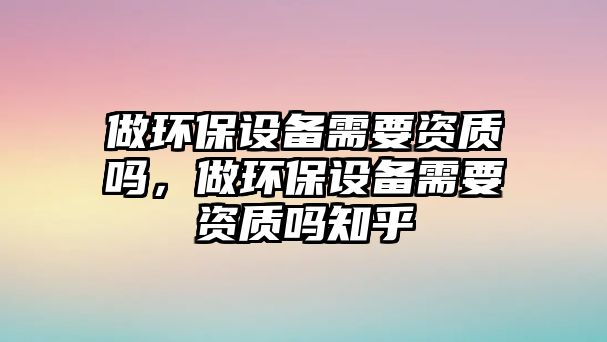 做環(huán)保設(shè)備需要資質(zhì)嗎，做環(huán)保設(shè)備需要資質(zhì)嗎知乎
