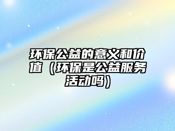 環(huán)保公益的意義和價(jià)值（環(huán)保是公益服務(wù)活動(dòng)嗎）