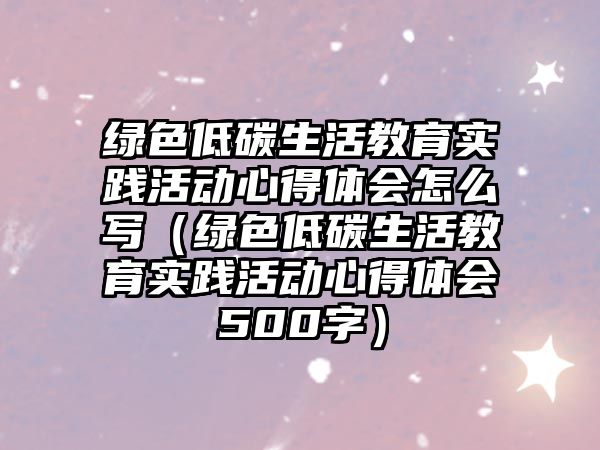 綠色低碳生活教育實踐活動心得體會怎么寫（綠色低碳生活教育實踐活動心得體會500字）