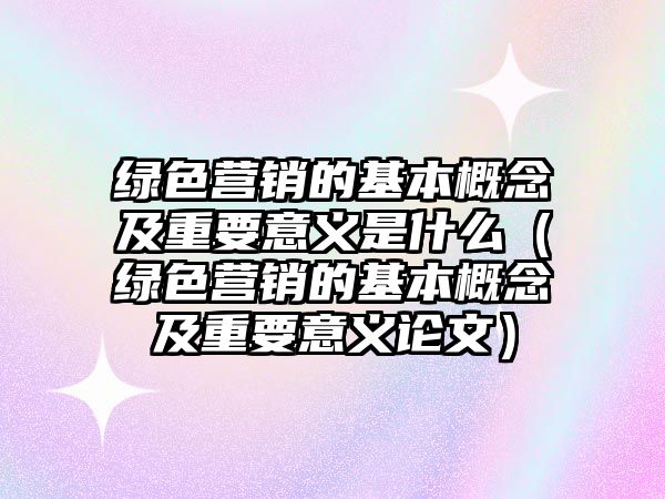 綠色營(yíng)銷的基本概念及重要意義是什么（綠色營(yíng)銷的基本概念及重要意義論文）